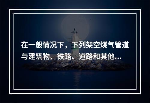 在一般情况下，下列架空煤气管道与建筑物、铁路、道路和其他管线