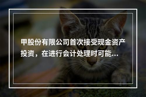 甲股份有限公司首次接受现金资产投资，在进行会计处理时可能涉及