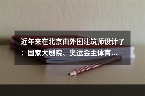 近年来在北京由外国建筑师设计了：国家大剧院、奥运会主体育场