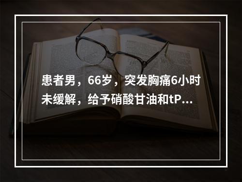 患者男，66岁，突发胸痛6小时未缓解，给予硝酸甘油和tPA治