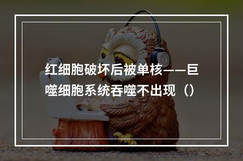 红细胞破坏后被单核——巨噬细胞系统吞噬不出现（）