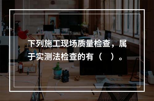 下列施工现场质量检查，属于实测法检查的有（　）。