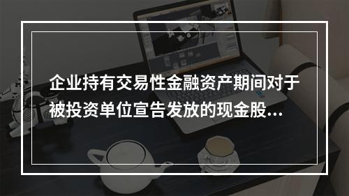 企业持有交易性金融资产期间对于被投资单位宣告发放的现金股利，