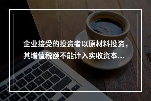 企业接受的投资者以原材料投资，其增值税额不能计入实收资本。（