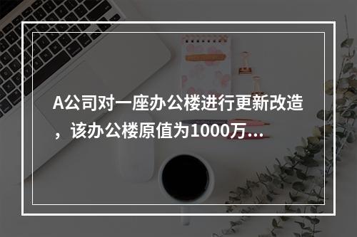 A公司对一座办公楼进行更新改造，该办公楼原值为1000万元，