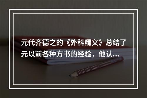 元代齐德之的《外科精义》总结了元以前各种方书的经验，他认为外