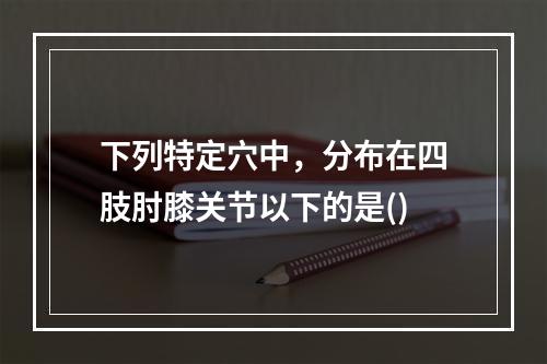 下列特定穴中，分布在四肢肘膝关节以下的是()