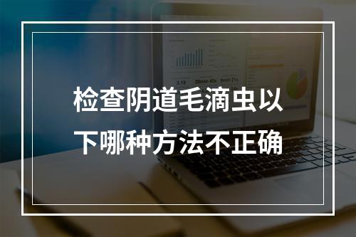 检查阴道毛滴虫以下哪种方法不正确