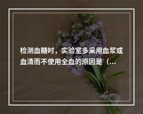 检测血糖时，实验室多采用血浆或血清而不使用全血的原因是（）