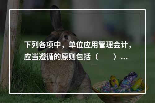 下列各项中，单位应用管理会计，应当遵循的原则包括（　　）。