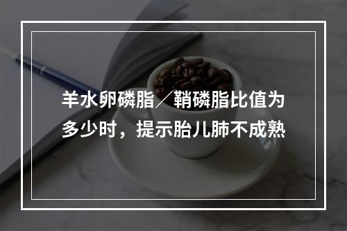 羊水卵磷脂／鞘磷脂比值为多少时，提示胎儿肺不成熟