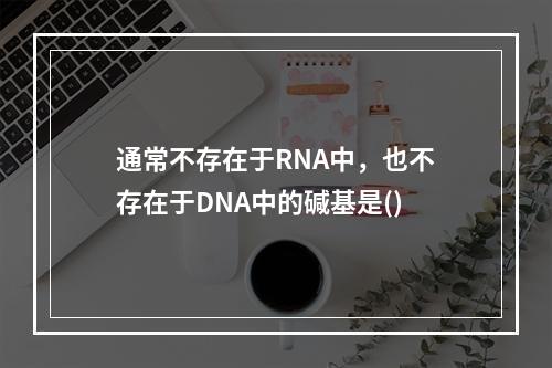 通常不存在于RNA中，也不存在于DNA中的碱基是()