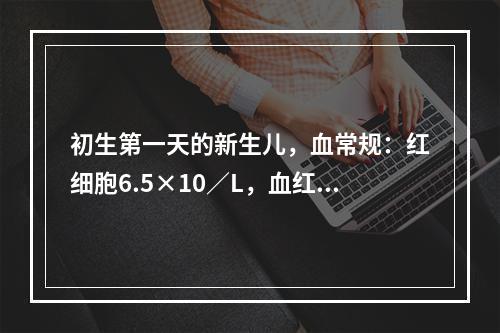 初生第一天的新生儿，血常规：红细胞6.5×10／L，血红蛋白