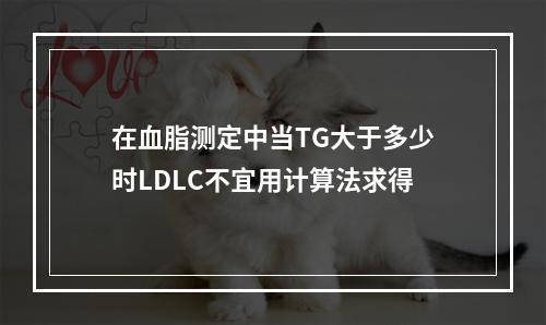 在血脂测定中当TG大于多少时LDLC不宜用计算法求得