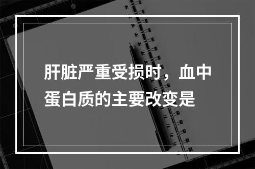 肝脏严重受损时，血中蛋白质的主要改变是