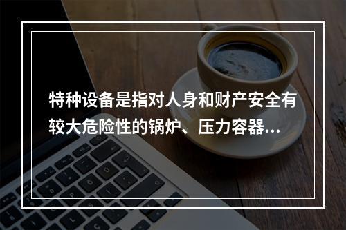 特种设备是指对人身和财产安全有较大危险性的锅炉、压力容器（含