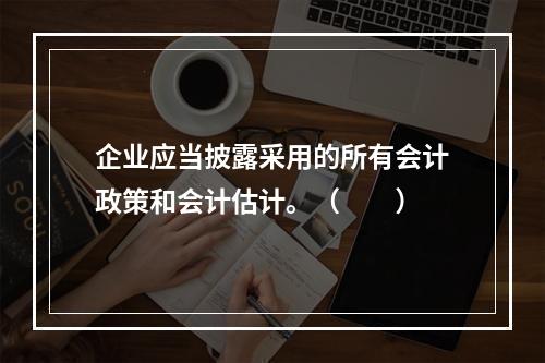 企业应当披露采用的所有会计政策和会计估计。（　　）