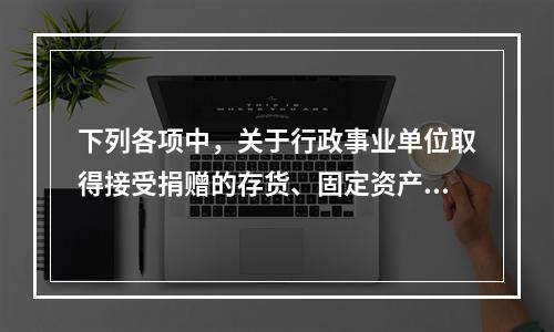 下列各项中，关于行政事业单位取得接受捐赠的存货、固定资产、无