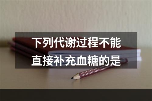 下列代谢过程不能直接补充血糖的是