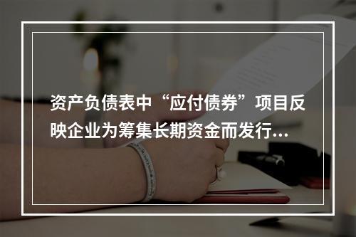 资产负债表中“应付债券”项目反映企业为筹集长期资金而发行的债