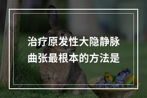 治疗原发性大隐静脉曲张最根本的方法是