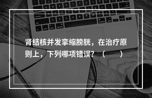 肾结核并发挛缩膀胱，在治疗原则上，下列哪项错误？（　　）