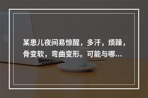 某患儿夜间易惊醒，多汗，烦躁，骨变软，弯曲变形。可能与哪种维