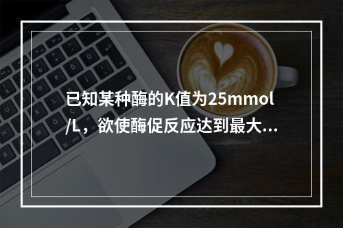 已知某种酶的K值为25mmol/L，欲使酶促反应达到最大反应