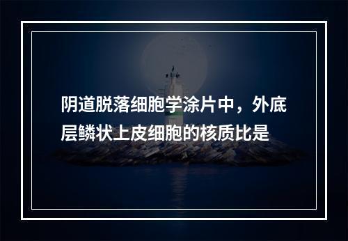 阴道脱落细胞学涂片中，外底层鳞状上皮细胞的核质比是