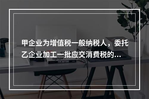 甲企业为增值税一般纳税人，委托乙企业加工一批应交消费税的W材