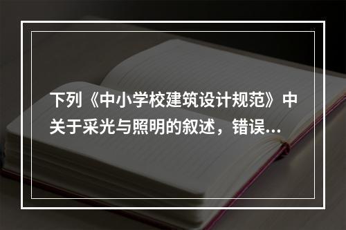 下列《中小学校建筑设计规范》中关于采光与照明的叙述，错误的