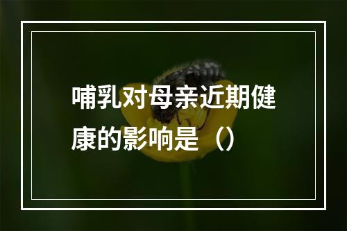 哺乳对母亲近期健康的影响是（）