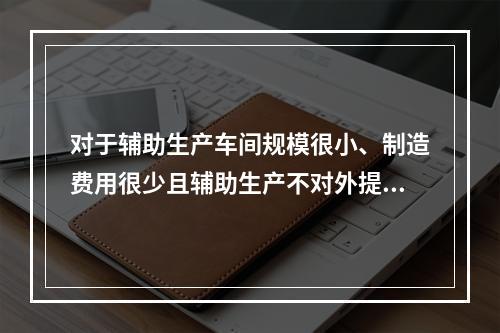 对于辅助生产车间规模很小、制造费用很少且辅助生产不对外提供产