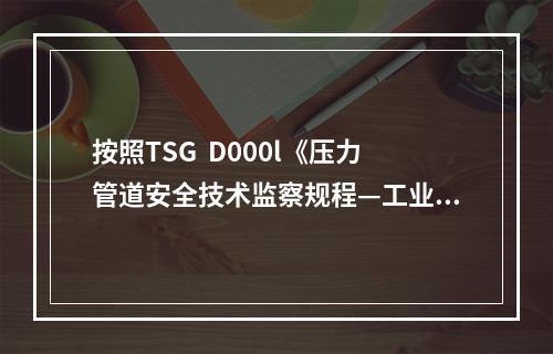 按照TSG  D000l《压力管道安全技术监察规程—工业管道