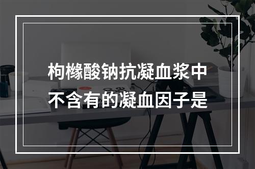 枸橼酸钠抗凝血浆中不含有的凝血因子是