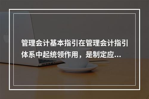 管理会计基本指引在管理会计指引体系中起统领作用，是制定应用指