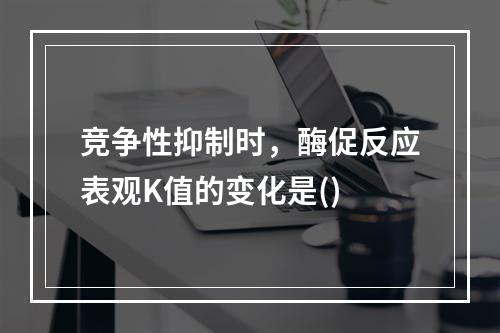 竞争性抑制时，酶促反应表观K值的变化是()