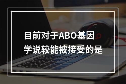 目前对于ABO基因学说较能被接受的是