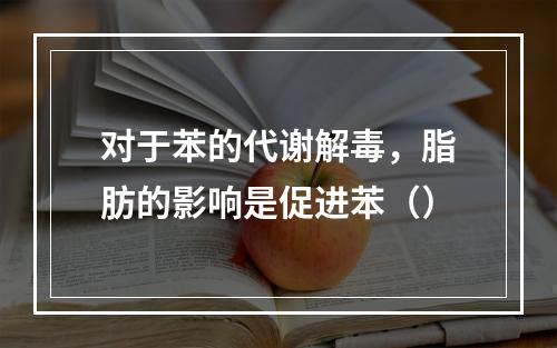 对于苯的代谢解毒，脂肪的影响是促进苯（）