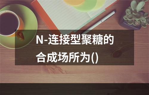 N-连接型聚糖的合成场所为()