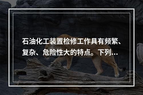 石油化工装置检修工作具有频繁、复杂、危险性大的特点。下列关于