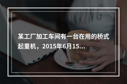 某工厂加工车间有一台在用的桥式起重机，2015年6月15日，