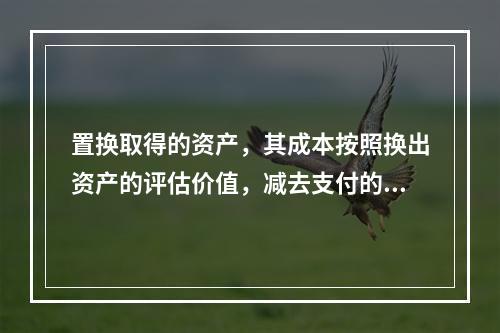 置换取得的资产，其成本按照换出资产的评估价值，减去支付的补价