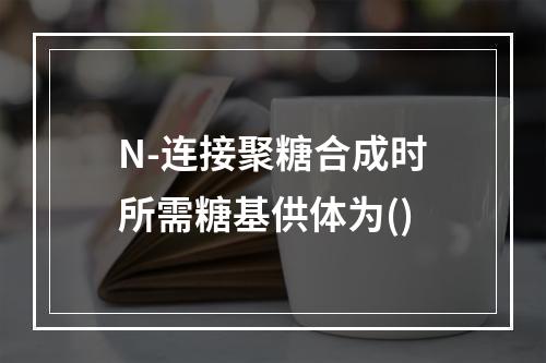 N-连接聚糖合成时所需糖基供体为()