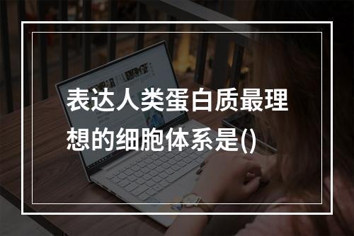 表达人类蛋白质最理想的细胞体系是()