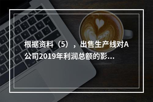 根据资料（5），出售生产线对A公司2019年利润总额的影响金