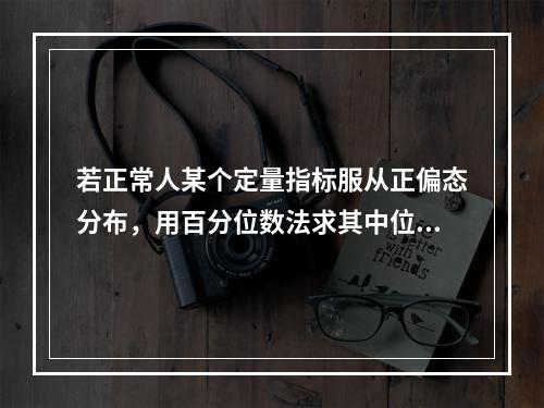 若正常人某个定量指标服从正偏态分布，用百分位数法求其中位数和