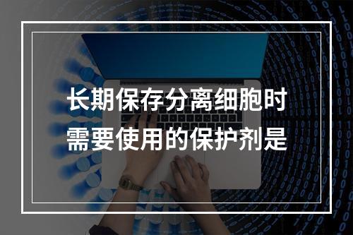 长期保存分离细胞时需要使用的保护剂是