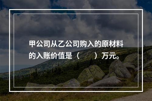 甲公司从乙公司购入的原材料的入账价值是（　　）万元。