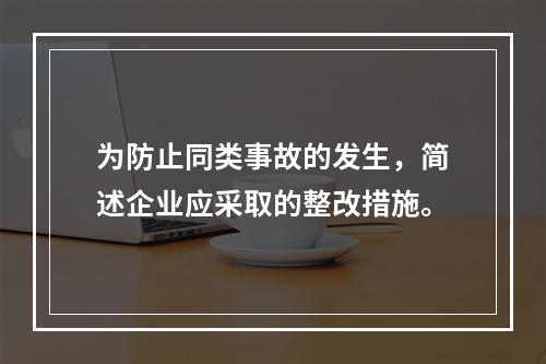 为防止同类事故的发生，简述企业应采取的整改措施。